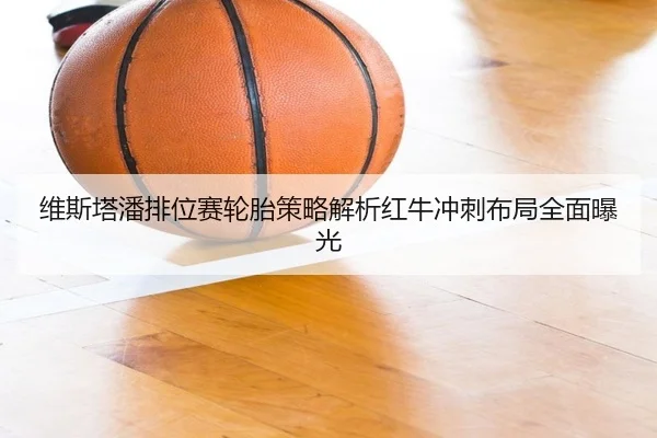 维斯塔潘排位赛轮胎策略解析红牛冲刺布局全面曝光