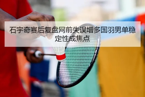 石宇奇赛后复盘网前失误增多国羽男单稳定性成焦点