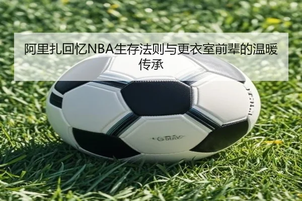 阿里扎回忆NBA生存法则与更衣室前辈的温暖传承